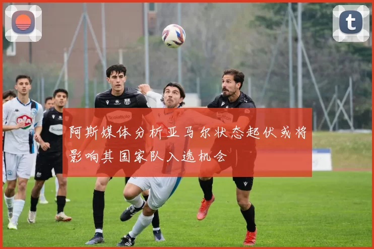 阿斯媒体分析亚马尔状态起伏或将影响其国家队入选机会