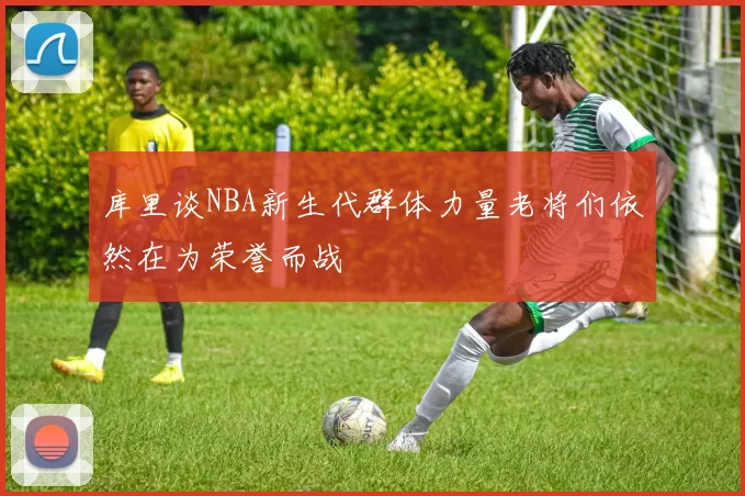 库里谈NBA新生代群体力量老将们依然在为荣誉而战