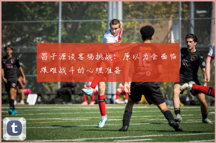 昌子源谈客场挑战：原以为会面临艰难战斗的心理准备