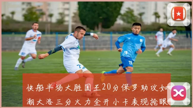 快船半场大胜国王20分保罗助攻如潮大洛三分火力全开小卡表现抢眼