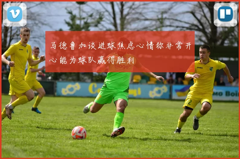 马德鲁加谈进球焦虑心情称非常开心能为球队赢得胜利