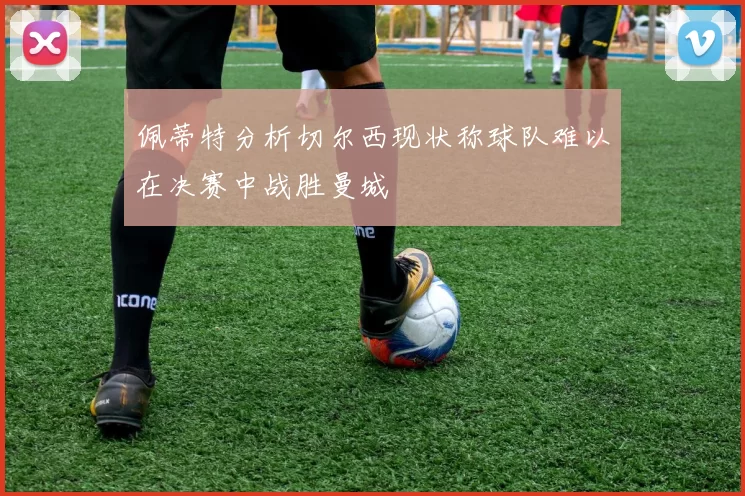 佩蒂特分析切尔西现状称球队难以在决赛中战胜曼城