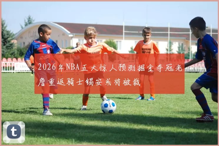 2026年NBA五大惊人预测掘金夺冠老詹重返骑士锡安或将被裁