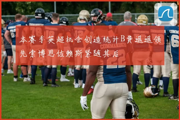 本赛季英超机会创造统计B费遥遥领先索博恩佐赖斯紧随其后