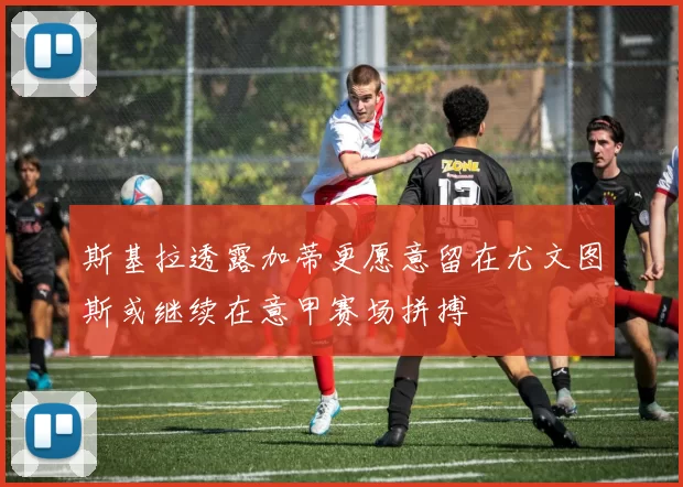 斯基拉透露加蒂更愿意留在尤文图斯或继续在意甲赛场拼搏