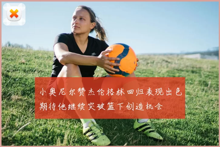 小奥尼尔赞杰伦格林回归表现出色期待他继续突破篮下创造机会