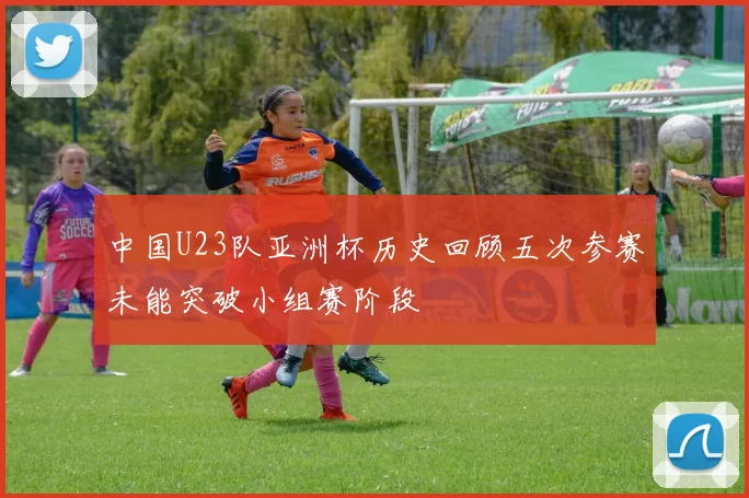 中国U23队亚洲杯历史回顾五次参赛未能突破小组赛阶段