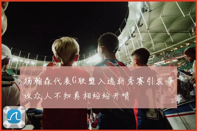 杨瀚森代表G联盟入选新秀赛引发争议众人不知真相纷纷开喷