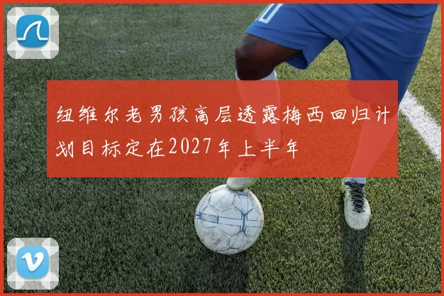 纽维尔老男孩高层透露梅西回归计划目标定在2027年上半年