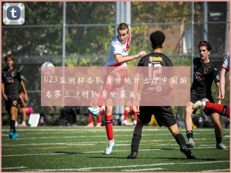 U23亚洲杯各队身价统计出炉中国排名第三沙特队身价最高