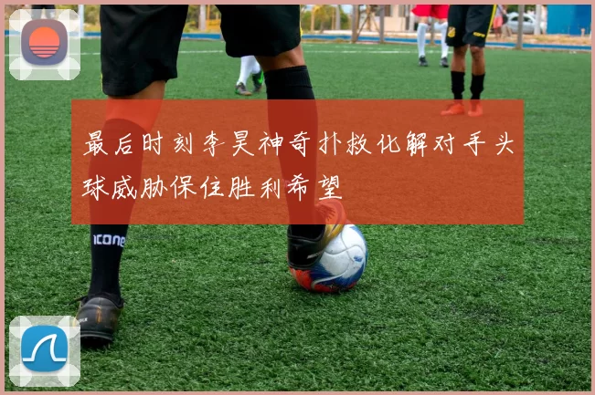 最后时刻李昊神奇扑救化解对手头球威胁保住胜利希望