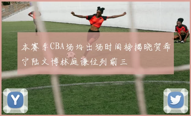 本赛季CBA场均出场时间榜揭晓贺希宁陆文博林庭谦位列前三